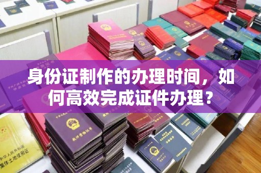 迁安身份证制作的办理时间，如何高效完成证件办理？